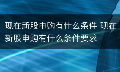 现在新股申购有什么条件 现在新股申购有什么条件要求