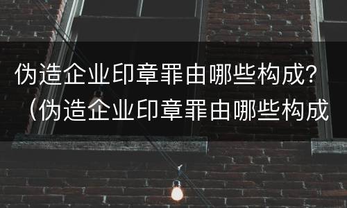 伪造企业印章罪由哪些构成？（伪造企业印章罪由哪些构成犯罪）
