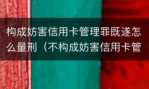 构成妨害信用卡管理罪既遂怎么量刑（不构成妨害信用卡管理罪的是）