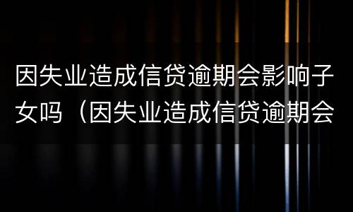 因失业造成信贷逾期会影响子女吗（因失业造成信贷逾期会影响子女吗）