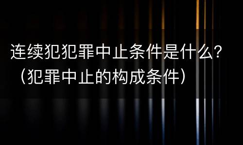 连续犯犯罪中止条件是什么？（犯罪中止的构成条件）