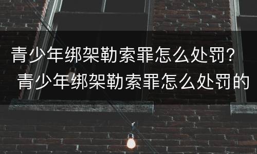 青少年绑架勒索罪怎么处罚？ 青少年绑架勒索罪怎么处罚的