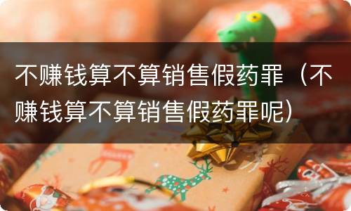 不赚钱算不算销售假药罪（不赚钱算不算销售假药罪呢）