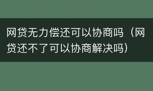 网贷无力偿还可以协商吗（网贷还不了可以协商解决吗）