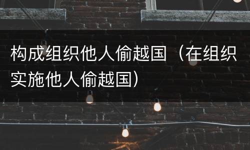 构成组织他人偷越国（在组织实施他人偷越国）