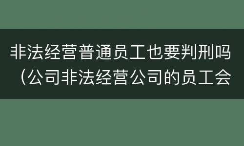 非法经营普通员工也要判刑吗（公司非法经营公司的员工会不会被判刑）