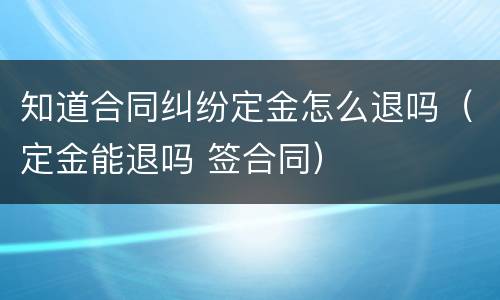 知道合同纠纷定金怎么退吗（定金能退吗 签合同）