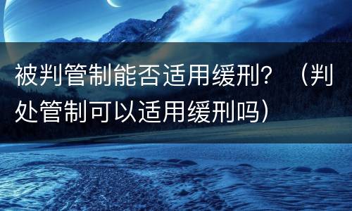 被判管制能否适用缓刑？（判处管制可以适用缓刑吗）