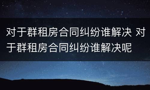 对于群租房合同纠纷谁解决 对于群租房合同纠纷谁解决呢