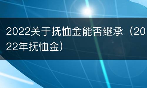 2022关于抚恤金能否继承（2022年抚恤金）