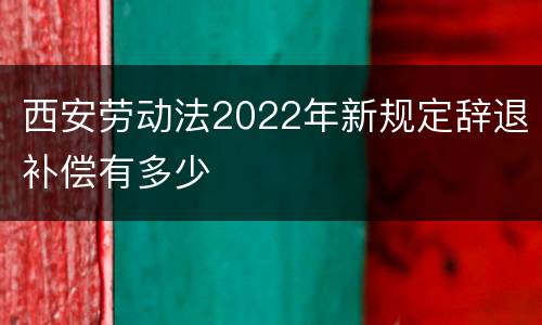 西安劳动法2022年新规定辞退补偿有多少