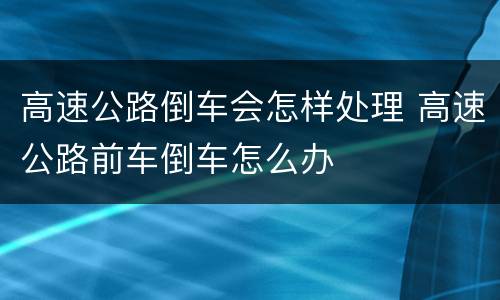 高速公路倒车会怎样处理 高速公路前车倒车怎么办