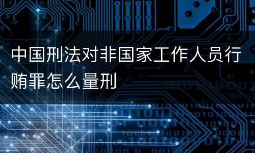 中国刑法对非国家工作人员行贿罪怎么量刑