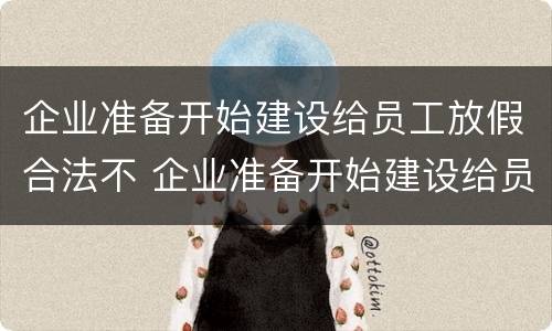 企业准备开始建设给员工放假合法不 企业准备开始建设给员工放假合法不