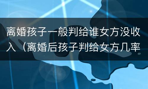 离婚孩子一般判给谁女方没收入（离婚后孩子判给女方几率大吗）
