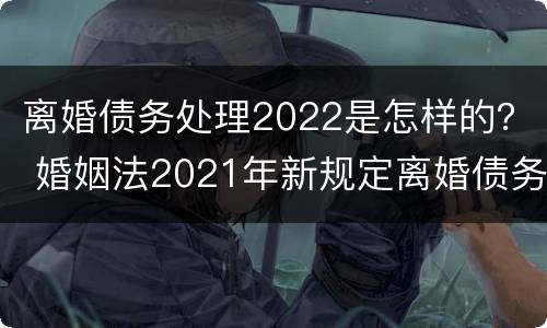 离婚债务处理2022是怎样的？ 婚姻法2021年新规定离婚债务分割