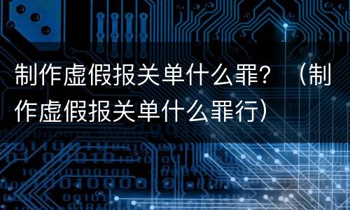 制作虚假报关单什么罪？（制作虚假报关单什么罪行）