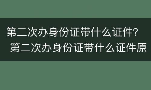 第二次办身份证带什么证件？ 第二次办身份证带什么证件原来的身份证为什么要收