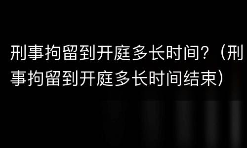 刑事拘留到开庭多长时间?（刑事拘留到开庭多长时间结束）