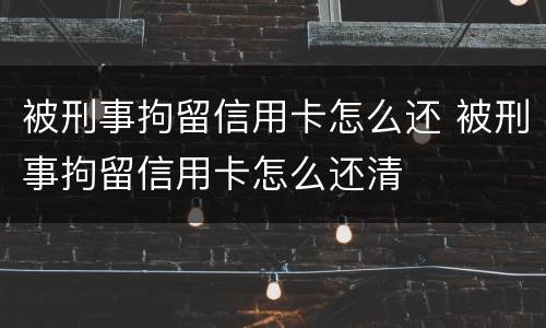 被刑事拘留信用卡怎么还 被刑事拘留信用卡怎么还清