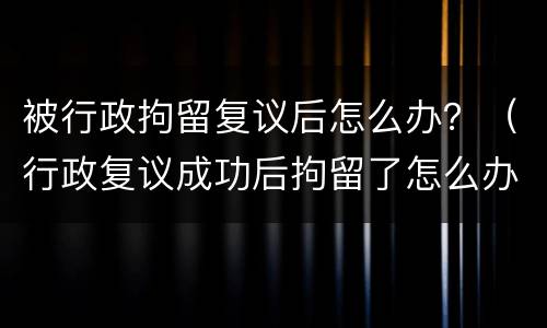 被行政拘留复议后怎么办？（行政复议成功后拘留了怎么办）