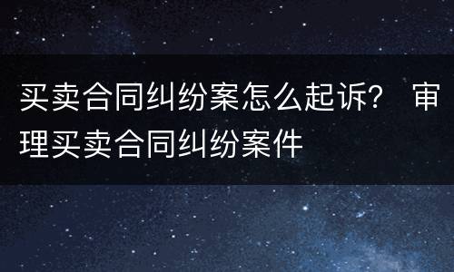 买卖合同纠纷案怎么起诉？ 审理买卖合同纠纷案件
