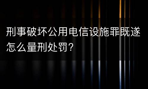 刑事破坏公用电信设施罪既遂怎么量刑处罚?
