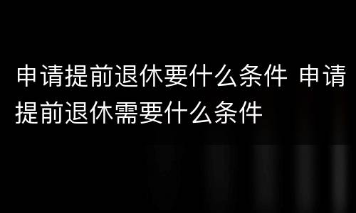 申请提前退休要什么条件 申请提前退休需要什么条件