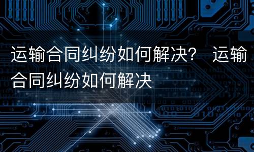 运输合同纠纷如何解决？ 运输合同纠纷如何解决