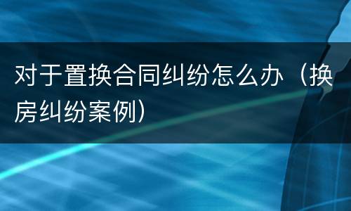 对于置换合同纠纷怎么办（换房纠纷案例）