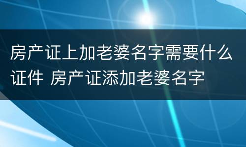 房产证上加老婆名字需要什么证件 房产证添加老婆名字