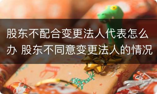 股东不配合变更法人代表怎么办 股东不同意变更法人的情况下如何变更法人