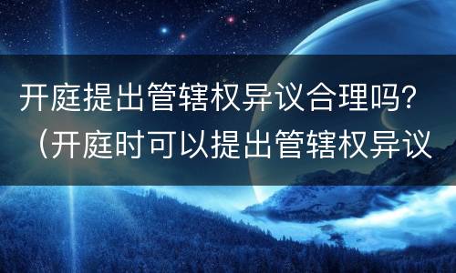 开庭提出管辖权异议合理吗？（开庭时可以提出管辖权异议吗）