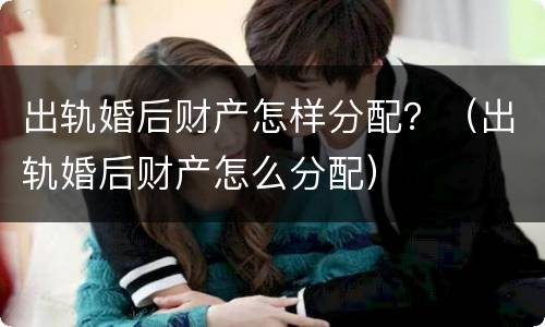 出轨婚后财产怎样分配？（出轨婚后财产怎么分配）