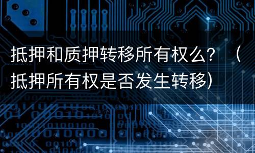 抵押和质押转移所有权么？（抵押所有权是否发生转移）