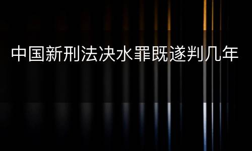 中国新刑法决水罪既遂判几年