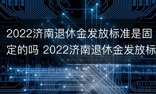 2022济南退休金发放标准是固定的吗 2022济南退休金发放标准是固定的吗知乎