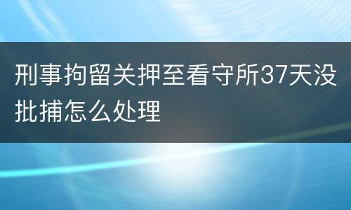 刑事拘留关押至看守所37天没批捕怎么处理