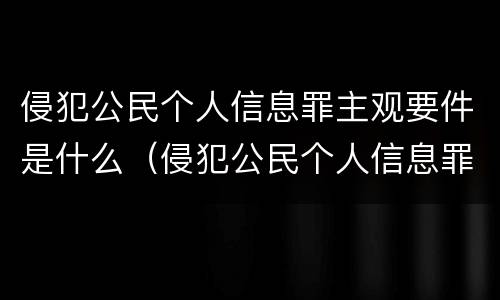 侵犯公民个人信息罪主观要件是什么（侵犯公民个人信息罪主观要件是什么意思）