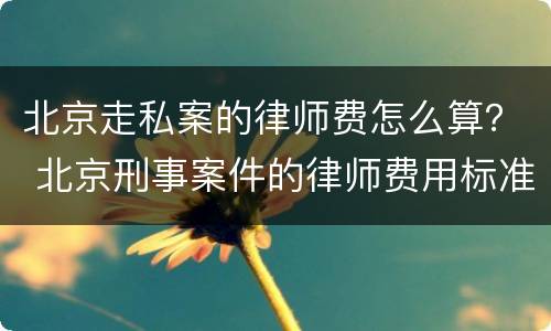 北京走私案的律师费怎么算？ 北京刑事案件的律师费用标准
