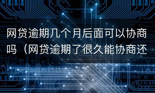 网贷逾期几个月后面可以协商吗（网贷逾期了很久能协商还款?）