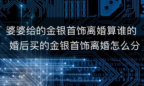 婆婆给的金银首饰离婚算谁的 婚后买的金银首饰离婚怎么分