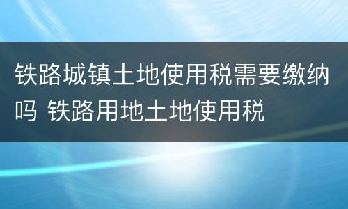 铁路城镇土地使用税需要缴纳吗 铁路用地土地使用税