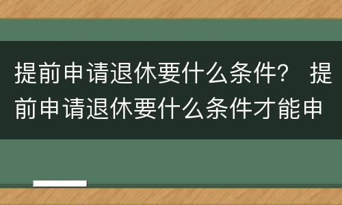 提前申请退休要什么条件？ 提前申请退休要什么条件才能申请