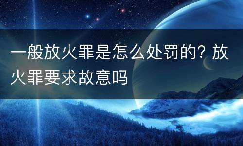 一般放火罪是怎么处罚的? 放火罪要求故意吗