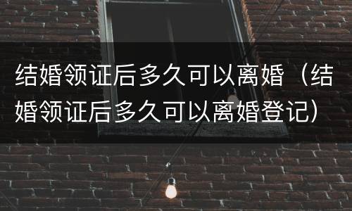 结婚领证后多久可以离婚（结婚领证后多久可以离婚登记）