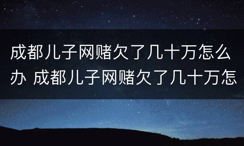 成都儿子网赌欠了几十万怎么办 成都儿子网赌欠了几十万怎么办呢