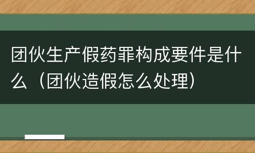 团伙生产假药罪构成要件是什么（团伙造假怎么处理）