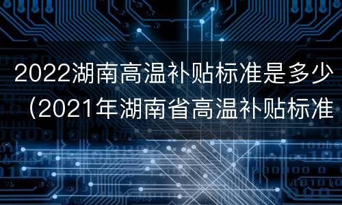 2022湖南高温补贴标准是多少（2021年湖南省高温补贴标准）