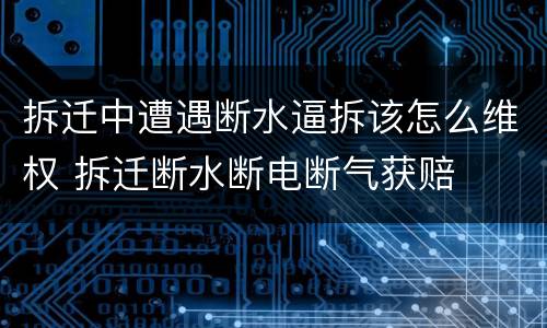 拆迁中遭遇断水逼拆该怎么维权 拆迁断水断电断气获赔